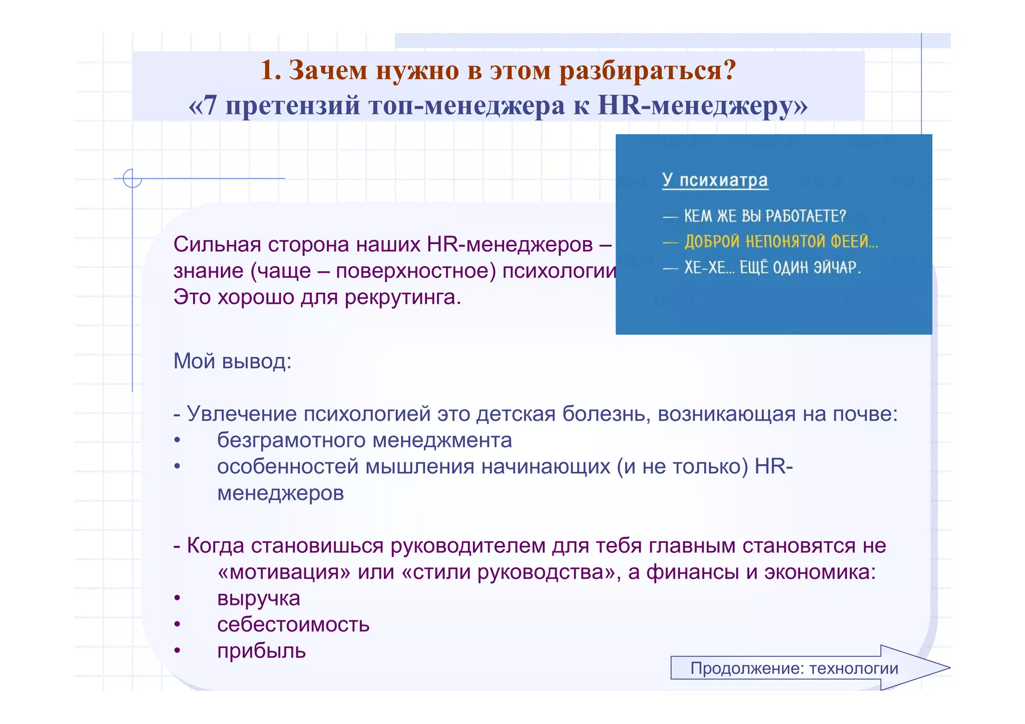 1. Зачем нужно в этом разбираться?
«7 претензий топ-менеджера к HR-менеджеру»
Сильная сторона наших HR-менеджеров –
знание (чаще – поверхностное) психологии.
Это хорошо для рекрутинга.
Мой вывод:
- Увлечение психологией это детская болезнь, возникающая на почве:
• безграмотного менеджмента
• особенностей мышления начинающих (и не только) HR-
менеджеров
- Когда становишься руководителем для тебя главным становятся не
«мотивация» или «стили руководства», а финансы и экономика:
• выручка
• себестоимость
• прибыль
Сильная сторона наших HR-менеджеров –
знание (чаще – поверхностное) психологии.
Это хорошо для рекрутинга.
Мой вывод:
- Увлечение психологией это детская болезнь, возникающая на почве:
• безграмотного менеджмента
• особенностей мышления начинающих (и не только) HR-
менеджеров
- Когда становишься руководителем для тебя главным становятся не
«мотивация» или «стили руководства», а финансы и экономика:
• выручка
• себестоимость
• прибыль
Продолжение: технологии
 