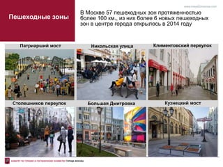 В Москве 57 пешеходных зон протяженностью
более 100 км., из них более 6 новых пешеходных
зон в центре города открылось в 2014 году
www.travel2moscow.com
Столешников переулок Кузнецкий мостБольшая Дмитровка
Никольская улица Климентовский переулокПатриарший мост
Пешеходные зоны
 