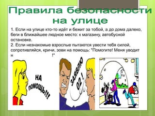 1. Если на улице кто-то идёт и бежит за тобой, а до дома далеко,
беги в ближайшее людное место: к магазину, автобусной
остановке.
2. Если незнакомые взрослые пытаются увести тебя силой,
сопротивляйся, кричи, зови на помощь: "Помогите! Меня уводит
незнакомый человек!"
 