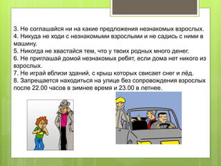 3. Не соглашайся ни на какие предложения незнакомых взрослых.
4. Никуда не ходи с незнакомыми взрослыми и не садись с ними в
машину.
5. Никогда не хвастайся тем, что у твоих родных много денег.
6. Не приглашай домой незнакомых ребят, если дома нет никого из
взрослых.
7. Не играй вблизи зданий, с крыш которых свисает снег и лёд.
8. Запрещается находиться на улице без сопровождения взрослых
после 22.00 часов в зимнее время и 23.00 в летнее.
 