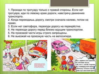 1. Проходи по тротуару только с правой стороны. Если нет
тротуара, иди по левому краю дороги, навстречу движению
транспорта.
2. Когда переходишь дорогу, смотри сначала налево, потом на
право.
3. Если нет светофора, переходи дорогу на перекрёстке.
4. Не переходи дорогу перед близко идущим транспортом.
5. На проезжей части игры строго запрещены.
6. Не выезжай на проезжую часть на велосипеде.
 