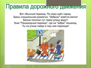 Вот обычный переход. По нему идёт народ.
Здесь специальная разметка, "Зеброю" зовётся метко!
Белые полоски тут через улицу ведут!
Знак "Пешеходный переход", где на "зебре" пешеход,
Ты на улице найди и под ним переходи!
 