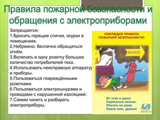 Запрещается:
1.Бросать горящие спички, окурки в
помещениях.
2.Небрежно, беспечно обращаться
огнём.
3.Включать в одну розетку большое
количество потребителей тока.
4.Использовать неисправную аппаратуру
и приборы.
5.Пользоваться повреждёнными
розетками.
6.Пользоваться электрошнурами и
проводами с нарушенной изоляцией.
7.Самим чинить и разбирать
электроприборы.
 