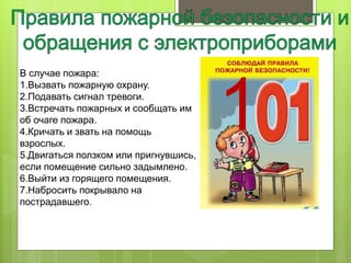 В случае пожара:
1.Вызвать пожарную охрану.
2.Подавать сигнал тревоги.
3.Встречать пожарных и сообщать им
об очаге пожара.
4.Кричать и звать на помощь
взрослых.
5.Двигаться ползком или пригнувшись,
если помещение сильно задымлено.
6.Выйти из горящего помещения.
7.Набросить покрывало на
пострадавшего.
1
 