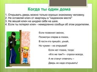 1. Открывать дверь можно только хорошо знакомому человеку.
2. Не оставляй ключ от квартиры в "надежном месте"
3. Не вешай ключ на шнурке себе на шею.
4. Если ты потерял ключ - немедленно сообщи об этом родителям.
Если позвонил звонок,
Посмотри сперва в глазок,
В гости кто пришёл, узнай,
Но чужим – не открывай!
Если нет глазка, тогда:
«Кто же там?» - спроси всегда,
А не станут отвечать –
Дверь не надо открывать!
Когда ты один дома
 