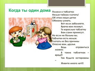 Пилюли и таблетки
Нельзя тайком глотать!
Об этом наши детки
Обязаны узнать.
Вот если заболеете,
Врача вам позовут,
То взрослые таблетку
Вам сами принесут.
Но если не больны вы,
Таблетки есть нельзя:
Глотать их без причины
Опасно вам, друзья.
Ведь отравиться
можно:
В таких таблетках –
вред!!!
Так будьте осторожны
–
Живите много лет!!!
Когда ты один дома
 