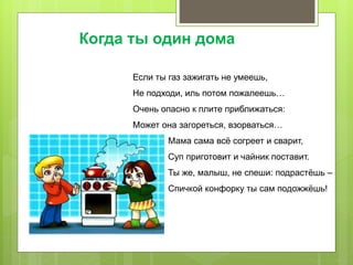 Если ты газ зажигать не умеешь,
Не подходи, иль потом пожалеешь…
Очень опасно к плите приближаться:
Может она загореться, взорваться…
Мама сама всё согреет и сварит,
Суп приготовит и чайник поставит.
Ты же, малыш, не спеши: подрастёшь –
Спичкой конфорку ты сам подожжёшь!
Когда ты один дома
 