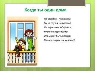 На балконе – так и знай!
Ты на стулья не вставай,
На перила не взбирайся,
Низко не перегибайся –
Это может быть опасно:
Падать сверху так ужасно!!!
Когда ты один дома
 