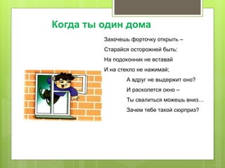 Захочешь форточку открыть –
Старайся осторожней быть:
На подоконник не вставай
И на стекло не нажимай;
А вдруг не выдержит оно?
И расколется окно –
Ты свалиться можешь вниз…
Зачем тебе такой сюрприз?
Когда ты один дома
 