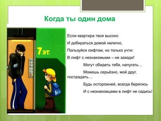 Если квартира твоя высоко
И добираться домой нелегко,
Пользуйся лифтом, но только учти:
В лифт с незнакомыми – не заходи!
Могут обидеть тебя, напугать…
Можешь серьёзно, мой друг,
пострадать…
Будь осторожней, всегда берегись
И с незнакомцами в лифт не садись!
Когда ты один дома
 
