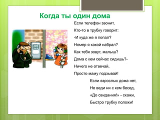 Если телефон звонит,
Кто-то в трубку говорит:
-И куда же я попал?
Номер я какой набрал?
Как тебя зовут, малыш?
Дома с кем сейчас сидишь?-
Ничего не отвечай,
Просто маму подзывай!
Если взрослых дома нет,
Не веди ни с кем бесед,
«До свидания!» - скажи,
Быстро трубку положи!
Когда ты один дома
 
