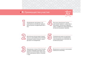 9. Преимущества участия›
Продвижение программы и ее
участников на китайском туристи-
ческом рынке на аудиторию b2b и
b2c;
Рассылка электронных писем
участникам проекта с новостями о
программе, актуальной информа-
цией о профильных мероприятиях и
китайском выездном туризме;
Бесплатная консультация специа-
листа по программе China Friendly,
критериям оценки объекта турин-
дустрии и их внедрению;
Специальные цены на дополни-
тельные услуги по индивидуаль-
ному продвижению компании на
китайском рынке;
Присвоение статуса China Friendly
соответствующей категории, воз-
можность использовать Знак каче-
ства в рекламных целях в течение
1 года;
Возможность участия в программе
лояльности UnionPay.
 