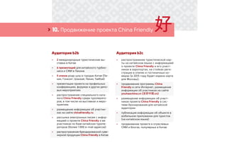 › 10. Продвижение проекта China Friendly
Аудитория b2b
•	 2 международные туристические вы-
ставки в Китае
•	 6 презентаций для китайского турбиз-
неса и СМИ в Пекине
•	 5 этапов роад-шоу в городах Китая (Пе-
кин, Гонконг, Шанхай, Пекин, Тайбэй)
•	 презентации проекта на профильных
конференциях, форумах и других дело-
вых мероприятиях
•	 распространение специального ката-
лога China Friendly среди туроперато-
ров, в том числе на выставках и меро-
приятиях
•	 размещение информации об участни-
ках на сайте chinafriendly.ru
•	 рассылка электронных писем с инфор-
мацией о проекте China Friendly и ее
участниках по базе китайских туропе-
раторов (более 1 000 e-mail адресов)
•	 распространение брендированной суве-
нирной продукции China Friendly в Китае
Аудитория b2c
•	 распространение туристической кар-
ты на китайском языке с информацией
о проекте China Friendly и его участ-
никах в аэропортах, на стойках реги-
страции в отелях и гостиничных но-
мерах (в 2015 году будет издана карта
для Москвы);
•	 продвижение программы China
Friendly в сети Интернет, размещение
информации об участниках на сайте
youhaochina.cn (友好中国.cn)
•	 размещение информации об участ-
никах проекта China Friendly в сис-
теме бронирования для китайской
аудитории
•	 публикация информации об объекте в
мобильном приложении для туристов
(на китайском языке)
•	 продвижение проекта в отраслевых
СМИ и блогах, популярных в Китае
 