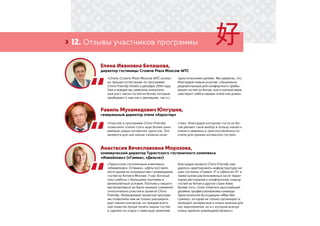 › 12. Отзывы участников программы
Елена Ивановна Белашова,
директор гостиницы Crowne Plaza Moscow WTC
Равиль Мухамедович Юлгушев,
генеральный директор отеля «Аэростар»
Анастасия Вячеславовна Морозова,
коммерческий директор Туристского гостиничного комплекса
«Измайлово» («Гамма», «Дельта»)
«Участие в программе China Friendly
позволило отелю стать еще более узна-
ваемым среди китайских туристов. Это
является для них неким «знаком каче-
ства», благодаря которому гости из Ки-
тая делают свой выбор в пользу нашего
отеля и уверены в приспособленности
отеля для приема китайских гостей».
«Туристские гостиничные комплексы
«Измайлово» («Гамма», «Дельта») явля-
ются одним из основных мест размещения
гостей из Китая в Москве. У нас богатый
опыт работы с большими группами и
великолепные условия. Поэтому у нашего
мегакомплекса не было никаких сомнений
относительно участия в проекте China
Friendly. Реализуемые проектом програм-
мы позволили нам не только расширить
круг наших контактов, но прежде всего
они помогли лучше понять наших гостей
и сделать их отдых с нами еще приятнее.
Благодаря проекту China Friendly нам
удалось адаптировать инфраструктуру на-
ших гостиниц «Гамма» 3* и «Дельта» 4*, а
также кухню расположенных на их терри-
тории ресторанов к комфортному отдыху
гостей из Китая и других стран Азии.
Кроме того, стоит отметить высочайший
уровень профессионализма команды
Туристической Ассоциации «Мир без
границ», которая не только организует и
проводит интересные и очень важные для
нас мероприятия, но и с которой всегда
очень приятно взаимодействовать».
«Отель Crowne Plaza Moscow WTC успеш-
но прошел аттестацию по программе
China Friendly Hotels в декабре 2014 года.
Уже в январе мы заметили значитель-
ный рост числа гостей из Китая, которые
прибывают к нам как с деловыми, так и с
туристическими целями. Мы уверены, что
благодаря новым услугам, специально
разработанным для комфортного пребы-
вания гостей из Китая, они в полной мере
чувствуют себя в нашем отеле как дома».
 