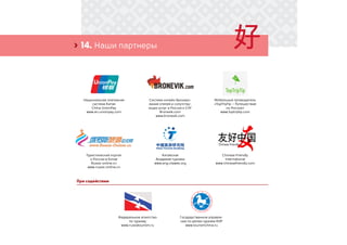 14. Наши партнеры›
При содействии
Национальная платежная
система Китая
China UnionPay
www.en.unionpay.com
Китайская
Академия туризма
www.eng.ctaweb.org
Федеральное агентство
по туризму
www.russiatourism.ru
Система онлайн брониро-
вания отелей и сопутству-
ющих услуг в России и СНГ
Bronevik.com
www.bronevik.com
Chinese Friendly
International
www.chinesefriendly.com
Государственное управле-
ние по делам туризма КНР
www.tourismchina.ru
Мобильный путеводитель
«TopTripTip – Путешествие
по России»
www.toptriptip.com
Туристический портал
о России в Китае
Russia-online.cn
www.russia-online.cn
 
