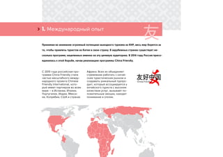 1. Международный опыт›
Принимая во внимание огромный потенциал выездного туризма из КНР, весь мир борется за
то, чтобы привлечь туристов из Китая в свою страну. В зарубежных странах существует не-
сколько программ, нацеленных именно на эту целевую аудиторию. В 2014 году Россия присо-
единилась к этой борьбе, начав реализацию программы China Friendly.
С 2015 года российская про-
грамма China Friendly стала
частью масштабного между-
народного проекта Chinese
Friendly International, кото-
рый имеет партнеров во всем
мире – в Испании, Италии,
Португалии, Индии, Мекси-
ке, Колумбии, США и странах
Африки. Всех их объединяет
стремление работать с китай-
ским туристическим рынком и
создавать уникальный турпро-
дукт, который ассоциируется у
китайского туриста с высоким
качеством услуг, вызывает по-
ложительные эмоции, находит
понимание и отклик.
 