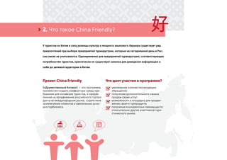 2. Что такое China Friendly?›
У туристов из Китая в силу разницы культур и мощного языкового барьера существует ряд
предпочтений при выборе предприятий туриндустрии, которые на сегодняшний день в Рос-
сии никак не учитываются. Одновременно для предприятий туриндустрии, соответствующих
потребностям туристов, практически не существует каналов для доведения информации о
себе до целевой аудитории в Китае.
Проект China Friendly
(«Дружественный Китаю») — это программа,
призванная создать комфортную среду пре-
бывания для китайских туристов, и направ-
ленная на продвижение российского турпро-
дукта на международном рынке, содействие
привлечению клиентов и увеличению дохо-
дов турбизнеса.
Что дает участие в программе?
увеличение количества входящих
обращений;
получение дополнительного канала
продаж своих услуг;
возможности и площадка для продви-
жения своего турпродукта;
получение конкурентных преимуществ
относительно других участников тури-
стического рынка.
 
