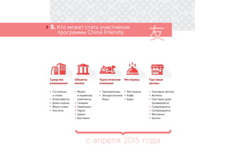 Гостиницы
и отели
Апартаменты
Дома отдыха
Мини-отели
Хостелы
Музеи
и музейные
комплексы
Галереи
Памятники
Парки
Цирки
Выставки
Туроператоры
Экскурсионные
бюро
Рестораны
Кафе
Бары
› 5. Кто может стать участником
	 программы China Friendly
Средства
размещения
Объекты
показа
с апреля 2015 года
Туристические
компании
Рестораны Торговые
центры
Торговые центры
Аутлеты
Торговые дома
(универмаги)
Гипермаркеты
Супермаркеты
Магазины
Бутики
 