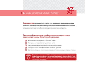 6. Знак качества China Friendly›
Знак качества программы China Friendly – это официальное независимое подтверж-
дение того, что объект туристической индустрии предоставляет услуги высокого качества,
которые соответствуют потребностям и предпочтениям китайских туристов.
Критерии сформированы профессиональным экспертным
советом программы China Friendly на основе:
Многолетнего опыта работы с туристами из КНР
Исследований потребностей туристов из Китая
Учета различий между российской и китайской культурами
Обширных знаний специфики приема китайских туристов
Всесторонней оценки клиентоориентированности принимающей стороны в России
В экспертный совет проекта China Friendly входят представители туриндустрии,
профессионалы-китаисты и востоковеды, знающие все тонкости работы с тури-
стами из КНР, психологию, культуру, менталитет и особенности ведения диалога
с китайскими партнерами.
 