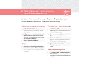 ›
Для получения Знака качества China Friendly необходимо, чтобы средство размещения
соответствующей категории набрало определенное количество баллов.
7. Критерии адаптированности
	 средства размещения
Информация о средстве размещения
•	 Сайт на китайском языке
•	 Навигационные указатели на китай-
ском языке
•	 Информационные материалы на стойке
администратора на китайском языке
•	 Визитная карточка средства размеще-
ния на китайском языке
•	 Пресса на китайском языке
Оплата
•	 Наличие POS-терминала с возможно-
стью оплаты картами China UnionPay
•	 Банкомат, принимающий карты China
UnionPay
Услуги в отеле, в том числе в номере
•	 Бесплатный Wi-Fi
•	 Информация в номере об услугах оте-
ля на китайском языке
•	 Горячая кипяченая вода
•	 ТВ-каналы на китайском языке
•	 Тапочки в номере
•	 Электрические розетки принятого в
КНР стандарта либо адаптеры
•	 Адаптированный завтрак
•	 Меню ресторана отеля на китайском
языке
Обслуживающий персонал
•	 Сотрудник отеля, владеющий китай-
ским языком
•	 Возможность оперативного перевода
китайской речи
 
