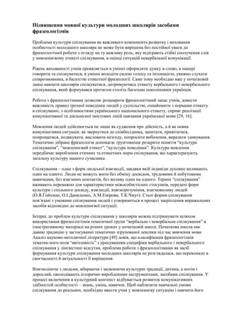 Підвищення мовної культури молодших школярів засобами
фразеологізмів
Проблема культури спілкування як важливого компонента розвитку і виховання
особистості молодшого школяра не може бути вирішена без постійної уваги до
фразеологічної роботи з огляду на ту важливу роль, яку відіграють стійкі сполучення слів
у мовленнєвому етикеті спілкування, в оцінці ситуацій невербальної комунікації.
Рівень вихованості учнів проявляється в умінні оформляти думку в слово, в манері
говорити та спілкуватися, в умінні володіти силою голосу та інтонацією, уважно слухати
співрозмовника, в багатстві етикетної фразеології. Саме тому необхідно вже у початковій
ланці навчати школярів спілкуватися, дотримуючись етикету вербального і невербального
спілкування, який формувався протягом століть багатьма поколіннями українців.
Робота з фразеологізмами дозволяє розширити фразеологічний запас учнів, довести
важливість правил ґречної поведінки людей у суспільстві, ознайомити з нормами етикету
в спілкуванні, з особливостями українського національного етикету, сприяє реалізації
комунікативної та діяльнісної змістових ліній навчання української мови [29, 16].
Мовлення людей здійснюється не лише як судження про дійсність, а й як певна
комунікативна ситуація: як звернутися до співбесідника, запитати, привітатися,
попрощатися, подякувати, висловити незгоду, попросити вибачення, виразити здивування.
Тематично дібрана фразеологія допомагає ґрунтовніше розкрити поняття “культура
спілкування”, “мовленнєвий етикет”, “культура поведінки”. Культура мовлення
передбачає вироблення етичних та етикетних норм спілкування, які характеризують
загальну культуру нашого сучасника .
Спілкування – одна з форм людської взаємодії, завдяки якій індивіди духовно впливають
один на одного. Люди не можуть жити без обміну досвідом, трудовими й побутовими
навичками, без взаємних контактів, без впливу один на одного. Термін “спілкування”
вживають переважно для характеристики міжособистісних стосунків, передачі форм
культури і спільного досвіду, взаємодії, взаєморозуміння, взаємовпливу людей
(О.Я.Гойхман, О.І.Даниленко, А.М.Емірова, Т.К.Чмут). Сталі форми спілкування
пов’язані з умовами спілкування людей і утворюються в процесі закріплення виражальних
засобів відповідно до мовленнєвої ситуації.
Інтерес до проблем культури спілкування у школярів можна підтримувати шляхом
використання фразеологізмів тематичної групи “вербальне і невербальне спілкування” в
ілюстративному матеріалі на різних уроках у початковій школі. Початкова школа має
давню традицію у застосуванні тематично згрупованої лексики під час вивчення мови.
Аналіз науково-методичної літератури [49] довів, що класифікація фразеологізмів
тематик-ного поля “ввічливість” з урахуванням специфіки вербального і невербального
спілкування у лінгвістиці відсутня, проблема роботи з фразеологізмами як засіб
формування культури спілкування молодших школярів не розглядалася, що переконало в
своєчасності й актуальності її вирішення.
Взаємодіючи з людьми, вбираючи і засвоюючи культурні традиції, дитина, а потім і
дорослий, оволодівають історично виробленими інструментами, засобами спілкування. У
процесі включення в культурний контекст відбувається розвиток комунікативних
здібностей особистості – знань, умінь, навичок. Щоб наблизити навчальні умови
спілкування до реальних, необхідно ввести учня у мовленнєву ситуацію і навчити його
 