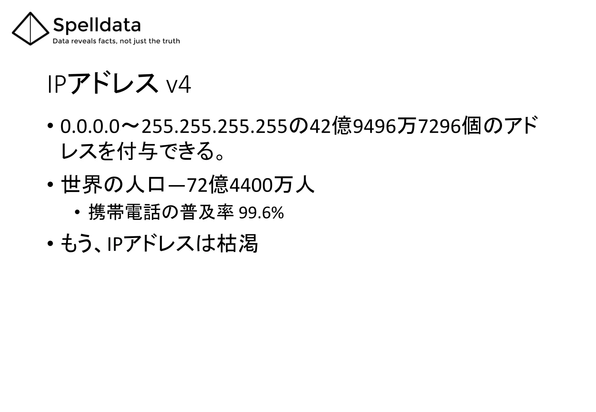 IPアドレス v4
• 0.0.0.0〜255.255.255.255の42億9496万7296個のアド
レスを付与できる。
• 世界の人口―72億4400万人
• 携帯電話の普及率 99.6%
• もう、IPアドレスは枯渇
 