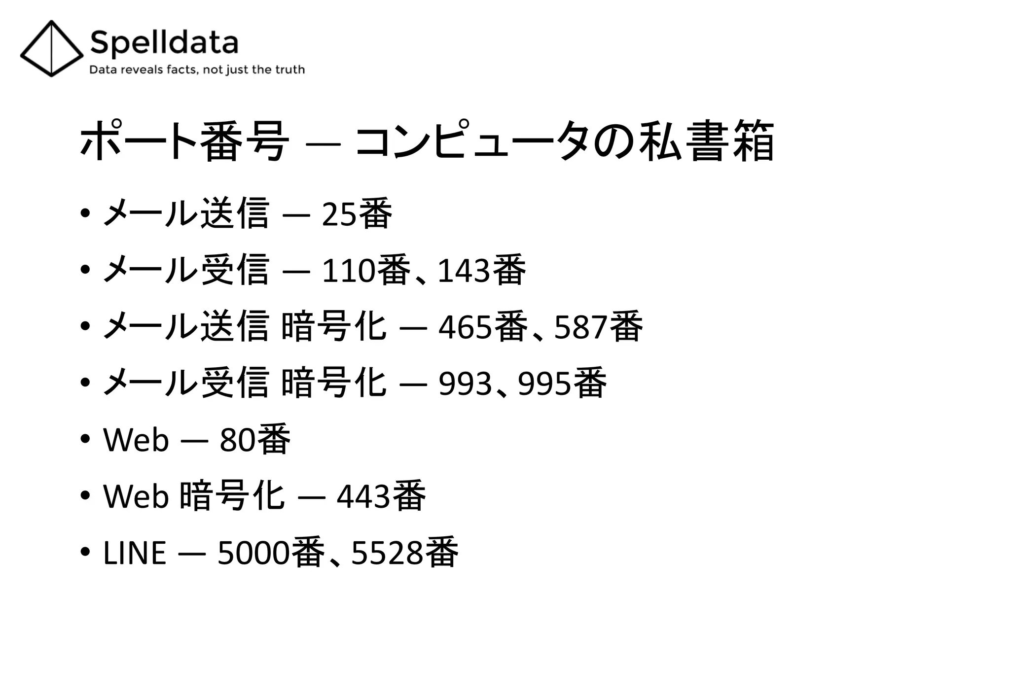 ポート番号 ― コンピュータの私書箱
• メール送信 ― 25番
• メール受信 ― 110番、143番
• メール送信 暗号化 ― 465番、587番
• メール受信 暗号化 ― 993、995番
• Web ― 80番
• Web 暗号化 ― 443番
• LINE ― 5000番、5528番
 
