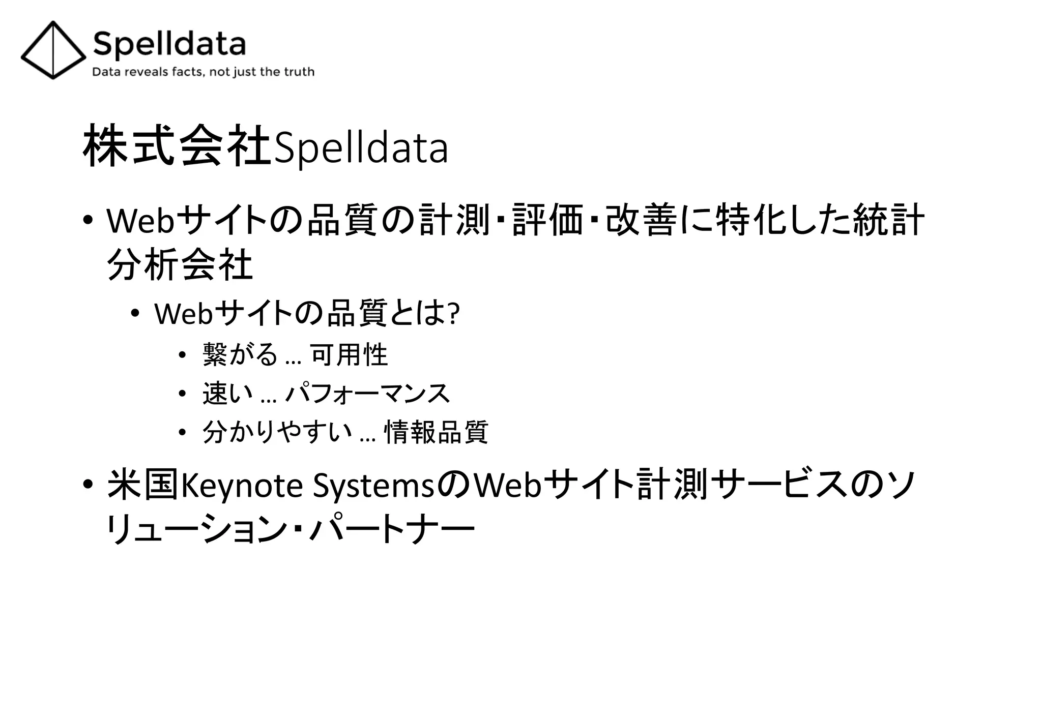 株式会社Spelldata
• Webサイトの品質の計測・評価・改善に特化した統計
分析会社
• Webサイトの品質とは?
• 繋がる … 可用性
• 速い … パフォーマンス
• 分かりやすい … 情報品質
• 米国Keynote SystemsのWebサイト計測サービスのソ
リューション・パートナー
 