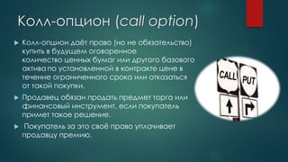 Колл-опцион (call option)
 Колл-опцион даёт право (но не обязательство)
купить в будущем оговоренное
количество ценных бумаг или другого базового
актива по установленной в контракте цене в
течение ограниченного срока или отказаться
от такой покупки.
 Продавец обязан продать предмет торга или
финансовый инструмент, если покупатель
примет такое решение.
 Покупатель за это своё право уплачивает
продавцу премию.
 