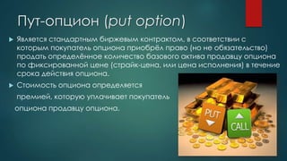 Пут-опцион (put option)
 Является стандартным биржевым контрактом, в соответствии с
которым покупатель опциона приобрёл право (но не обязательство)
продать определённое количество базового актива продавцу опциона
по фиксированной цене (страйк-цена, или цена исполнения) в течение
срока действия опциона.
 Стоимость опциона определяется
премией, которую уплачивает покупатель
опциона продавцу опциона.
 