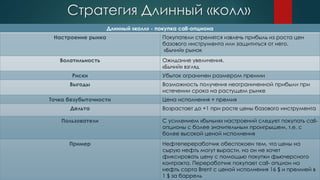 Стратегия Длинный «колл»
Длинный «колл» - покупка call-опциона
Настроение рынка Покупатели стремятся извлечь прибыль из роста цен
базового инструмента или защититься от него.
«Бычий» рынок
Волатильность Ожидание увеличения.
«Бычий» взгляд
Риски Убыток ограничен размером премии
Выгоды Возможность получения неограниченной прибыли при
истечении срока на растущем рынке
Точка безубыточности Цена исполнения + премия
Дельта Возрастает до +1 при росте цены базового инструмента
Пользователи С усилением «бычьих» настроений следует покупать call-
опционы с более значительным проигрышем, т.е. с
более высокой ценой исполнения
Пример Нефтепереработчик обеспокоен тем, что цены на
сырую нефть могут вырасти, но он не хочет
фиксировать цену с помощью покупки фьючерсного
контракта. Переработчик покупает call- опцион на
нефть сорта Brent с ценой исполнения 16 $ и премией в
1 $ за баррель
 