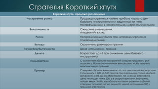 Стратегия Короткий «пут»
Короткий «пут»- продажа put-опциона
Настроение рынка Продавцы стремятся извлечь прибыль из роста цен
базового инструмента или защититься от него.
Нейтральный или в незначительной мере «бычий» рынок
Волатильность Ожидание уменьшения.
«Медвежий» взгляд
Риски Неограниченный убыток при истечении срока на
падающем рынке
Выгоды Ограничены размером премии
Точка безубыточности Цена исполнения - премия
Дельта Возрастает до +1 при снижении цены базового
инструмента
Пользователи С усилением «бычьих» настроений следует продавать put-
опционы с более значительным выигрышем, чтобы получить
максимальную премию
Пример Спекулянт обратил внимание на то, что цена акций корпорации
X снизилась с 600 до 550 пенсов при очередном спаде деловой
активности. Хотя рынок обеспокоен, по мнению спекулянта,
цена не упадет ниже 500, а в скором времени, возможно,
пойдет вверх. Чтобы заработать на таком развитии событий,
спекулянт продает put на акции Xс ценой исполнения 500 и
премией в 50 пенсов
 