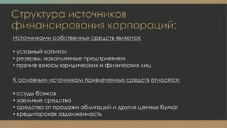 Структура источников
финансирования корпораций:
Источниками собственных средств являются:
• уставный капитал
• резервы, накопленные предприятием
• прочие взносы юридических и физических лиц
К основным источникам привлеченных средств относятся:
• ссуды банков
• заемные средства
• средства от продажи облигаций и других ценных бумаг
• кредиторская задолженность
 