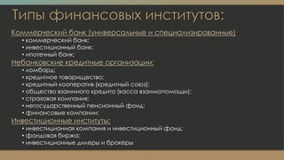 Типы финансовых институтов:
Коммерческий банк (универсальные и специализированные)
• коммерческий банк;
• инвестиционный банк;
• ипотечный банк;
Небанковские кредитные организации:
• ломбард;
• кредитное товарищество;
• кредитный кооператив (кредитный союз);
• общество взаимного кредита (касса взаимопомощи);
• страховая компания;
• негосударственный пенсионный фонд;
• финансовые компании;
Инвестиционные институты:
• инвестиционная компания и инвестиционный фонд;
• фондовая биржа;
• инвестиционные дилеры и брокеры
 