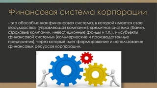 Финансовая система корпорации
- это обособленная финансовая система, в которой имеется свое
«государство» (управляющая компания), кредитная система (банки,
страховые компании, инвестиционные фонды и т.п.), и «субъекты
финансовой системы» (коммерческие и производственные
предприятия), через которые идет формирование и использование
финансовых ресурсов корпорации.
 