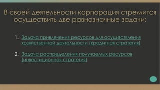 В своей деятельности корпорация стремится
осуществить две равнозначные задачи:
1. Задача привлечения ресурсов для осуществления
хозяйственной деятельности (кредитная стратегия)
2. Задача распределения получаемых ресурсов
(инвестиционная стратегия)
 