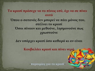 Το κρασί πρόσεχε να το πίνεις εσύ, όχι να σε πίνει
αυτό
Όπου ο σατανάς δεν μπορεί να πάει μόνος του,
στέλνει το κρασί
Όσοι πίνουν και μεθούνε, λησμονούνε πως
χρωστούνε
Δεν υπάρχει κρασί όσο καθαρό κι αν είναι
Κουβαλάει κρασί και πίνει νερό
-παροιμίες για το κρασί-
 