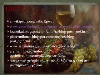  el.wikipedia.org/wiki/Κρασί
 www.gnomikologikon.gr/greek-proverbs.php?page=16
 krasodad.blogspot.com/2010/12/blog-post_3116.html
 piotermilonas.blogspot.com/2013/08/blog-
post_27.html
 www.sansimera.gr/proverbs/categories/151
 erymanthos.eu/index.php?
option=com_content&view=article...
 stargamos.gr/άρθρα/.../τι-συμβολίζει-το-κρασί-στο-
μυστήριο-του-γάμου
 