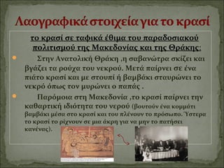 το κρασί σε ταφικά έθιμα του παραδοσιακού
πολιτισμού της Μακεδονίας και της Θράκης:
 Στην Ανατολική Θράκη ,η σαβανώτρα σκίζει και
βγάζει τα ρούχα του νεκρού. Μετά παίρνει σε ένα
πιάτο κρασί και με στουπί ή βαμβάκι σταυρώνει το
νεκρό όπως τον μυρώνει ο παπάς .
 Παρόμοια στη Μακεδονία ,το κρασί παίρνει την
καθαρτική ιδιότητα του νερού (βουτούν ένα κομμάτι
βαμβάκι μέσα στο κρασί και του πλένουν το πρόσωπο. Ύστερα
το κρασί το ρίχνουν σε μια άκρη για να μην το πατήσει
κανένας).
 