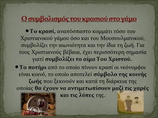 Το κρασί,αναπόσπαστοκομμάτιτόσοτου
ΧριστιανικούγάμουόσοκαιτουΜουσουλμανικού,
συμβολίζειτηναιωνιότητακαιτηνίδιατηζωή.Για
τουςΧριστιανούςβέβαια,έχειπερισσότερησημασία
γιατίσυμβολίζει το αίμα Του Χριστού.
Το ποτήρι απότοοποίοπίνουνκρασίοινεόνυμφοι
είναικοινό,τοοποίοαποτελείσύμβολο της κοινής
ζωής πουξεκινούνκαικατάτηδιάρκειατης
οποίαςθα έχουν να αντιμετωπίσουν μαζί τις χαρές
και τις λύπες της.
 