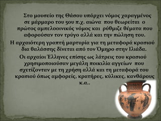 Στο μουσείο της Θάσου υπάρχει νόμος χαραγμένος
σε μάρμαρο του 5ου π.χ. αιώνα που θεωρείται ο
πρώτος αμπελοοινικός νόμος και ρύθμιζε θέματα που
αφορούσαν τον τρύγο αλλά και την πώληση του.
Η αρχαιότερη γραπτή μαρτυρία για τη μεταφορά κρασιού
δια θαλάσσης δίνεται από τον Όμηρο στην Ιλιάδα.
Οι αρχαίοι Έλληνες επίσης ως λάτρεις του κρασιού
χρησιμοποιούσαν μεγάλη ποικιλία αγγείων που
σχετίζονταν με τη χρήση αλλά και τη μεταφορά του
κρασιού όπως αμφορείς, κρατήρες, κύλικες, κανθάρους
κ.α..
 