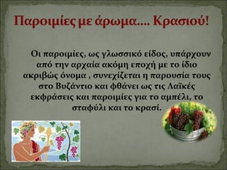 Οι παροιμίες, ως γλωσσικό είδος, υπάρχουν
από την αρχαία ακόμη εποχή με το ίδιο
ακριβώς όνομα , συνεχίζεται η παρουσία τους
στο Βυζάντιο και φθάνει ως τις Λαϊκές
εκφράσεις και παροιμίες για το αμπέλι, το
σταφύλι και το κρασί.
 