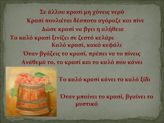 Σε άλλου κρασί μη χύνεις νερό
Κρασί πουλιέται δέσποτα αγόραζε και πίνε
Δώσε κρασί να βγει η αλήθεια
Το καλό κρασί ξινίζει σε ζεστό κελάρι
Καλό κρασί, κακό κεφάλι
Όταν βγάζεις το κρασί, πρέπει να το πίνεις
Ανάθεμά το, το κρασί και το καλό που κάνει
Το καλό κρασί κάνει το καλό ξίδι
Όταν μπαίνει το κρασί, βγαίνει το
μυστικό
 