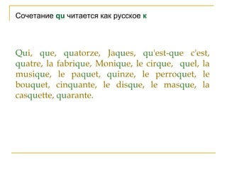 Сочетание qu читается как русское к
Qui, que, quatorze, Jaques, qu'est-que c'est,
quatre, la fabrique, Monique, le cirque, quel, la
musique, le paquet, quinze, le perroquet, le
bouquet, cinquante, le disque, le masque, la
casquette, quarante.
 