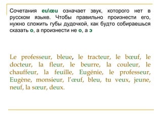 Сочетания euœu означает звук, которого нет в
русском языке. Чтобы правильно произнести его,
нужно сложить губы дудочкой, как будто собираешься
сказать о, а произнести не о, а э
Le professeur, bleue, le tracteur, le bœuf, le
docteur, la fleur, le beurre, la couleur, le
chauffeur, la feuille, Eugénie, le professeur,
Eugène, monsieur, l’œuf, bleu, tu veux, jeune,
neuf, la sœur, deux.
 
