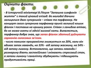 Оцінити факти.
- В історичній мініатюрі В.Пікуля “Запашна симфонія
життя” є такий цікавий епізод: до молодої дівчини
залицялися двоє суперників – співак та парфюмер. На
концерт свого суперника парфюмер приніс великий кошик
фіалок і поставив на кришку рояля. Співак з ганьбою втікає,
бо не може взяти ні однієї високої ноти. Виявляється,
парфюмер добре знав, що запах фіалок здатний руйнувати
гармонію голосових зв'язок.
- число помилок програміста знижується на 20%, коли він
вдихає запах лаванди, на 33% - від запаху жасмину, на 54% -
від запаху лимону. Встановлено, що запахи лаванди і
розмарину діють заспокійливо і знімають стресовий стан,
а запахи лимону і евкаліпту збуджують і підвищують
продуктивність праці.
 