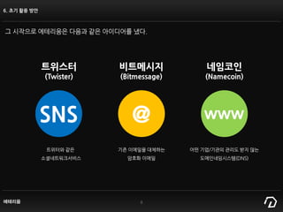 에테리움 8
6. 초기 활용 방안
그 시작으로 에테리움은 다음과 같은 아이디어를 냈다.
SNS @ www
트위스터
(Twister)
비트메시지
(Bitmessage)
네임코인
(Namecoin)
트위터와 같은
소셜네트워크서비스
기존 이메일을 대체하는
암호화 이메일
어떤 기업/기관의 관리도 받지 않는
도메인네임시스템(DNS)
 