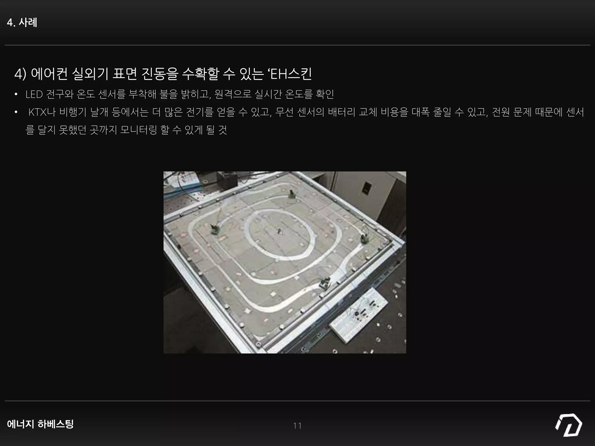 4. 사례
11
4) 에어컨 실외기 표면 진동을 수확할 수 있는 ‘EH스킨
• LED 전구와 온도 센서를 부착해 불을 밝히고, 원격으로 실시간 온도를 확인
• KTX나 비행기 날개 등에서는 더 많은 전기를 얻을 수 있고, 무선 센서의 배터리 교체 비용을 대폭 줄일 수 있고, 전원 문제 때문에 센서
를 달지 못했던 곳까지 모니터링 할 수 있게 될 것
에너지 하베스팅
 