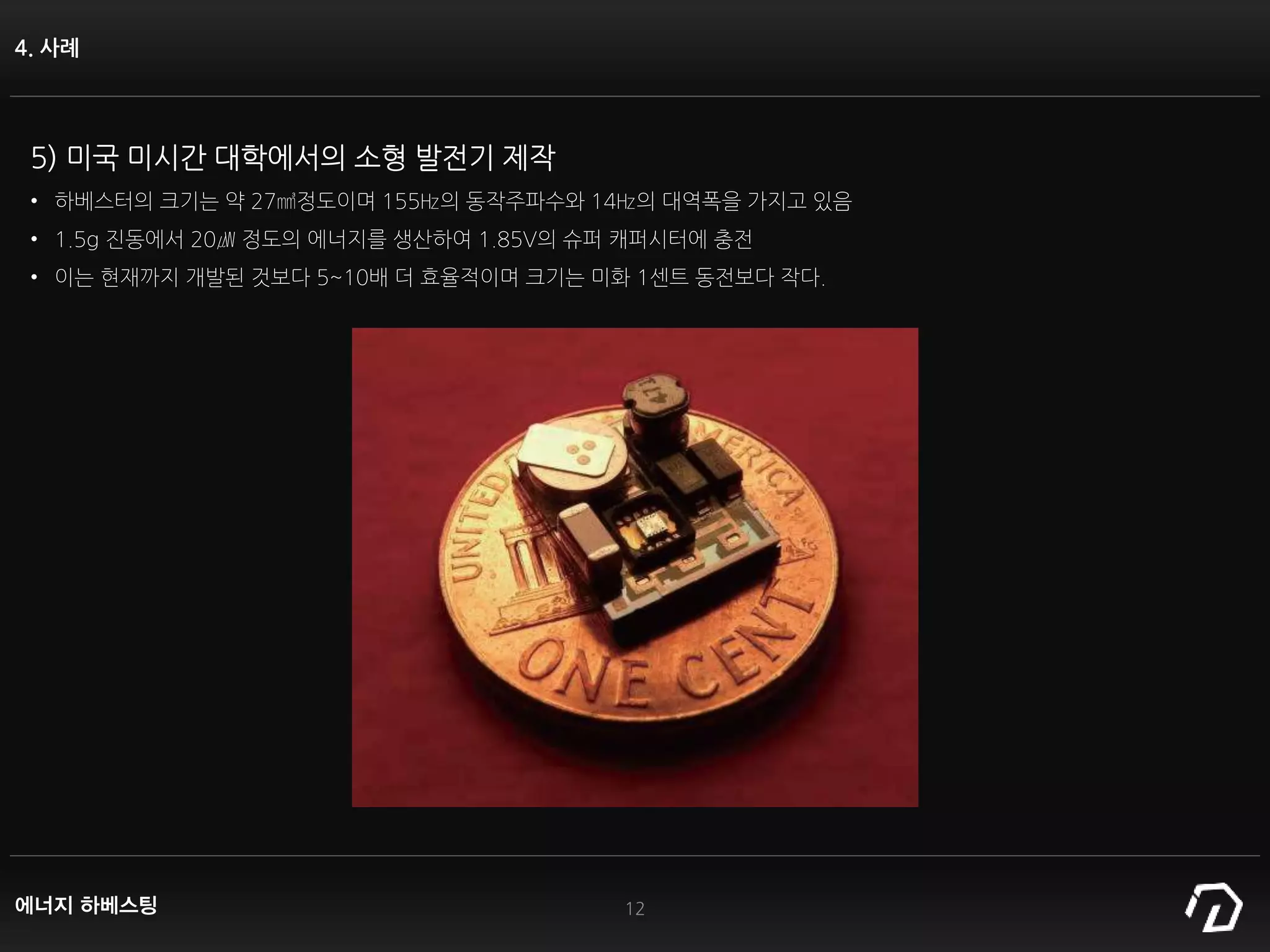 4. 사례
12
5) 미국 미시간 대학에서의 소형 발전기 제작
• 하베스터의 크기는 약 27㎣정도이며 155㎐의 동작주파수와 14㎐의 대역폭을 가지고 있음
• 1.5g 진동에서 20㎼ 정도의 에너지를 생산하여 1.85V의 슈퍼 캐퍼시터에 충전
• 이는 현재까지 개발된 것보다 5~10배 더 효율적이며 크기는 미화 1센트 동전보다 작다.
에너지 하베스팅
 