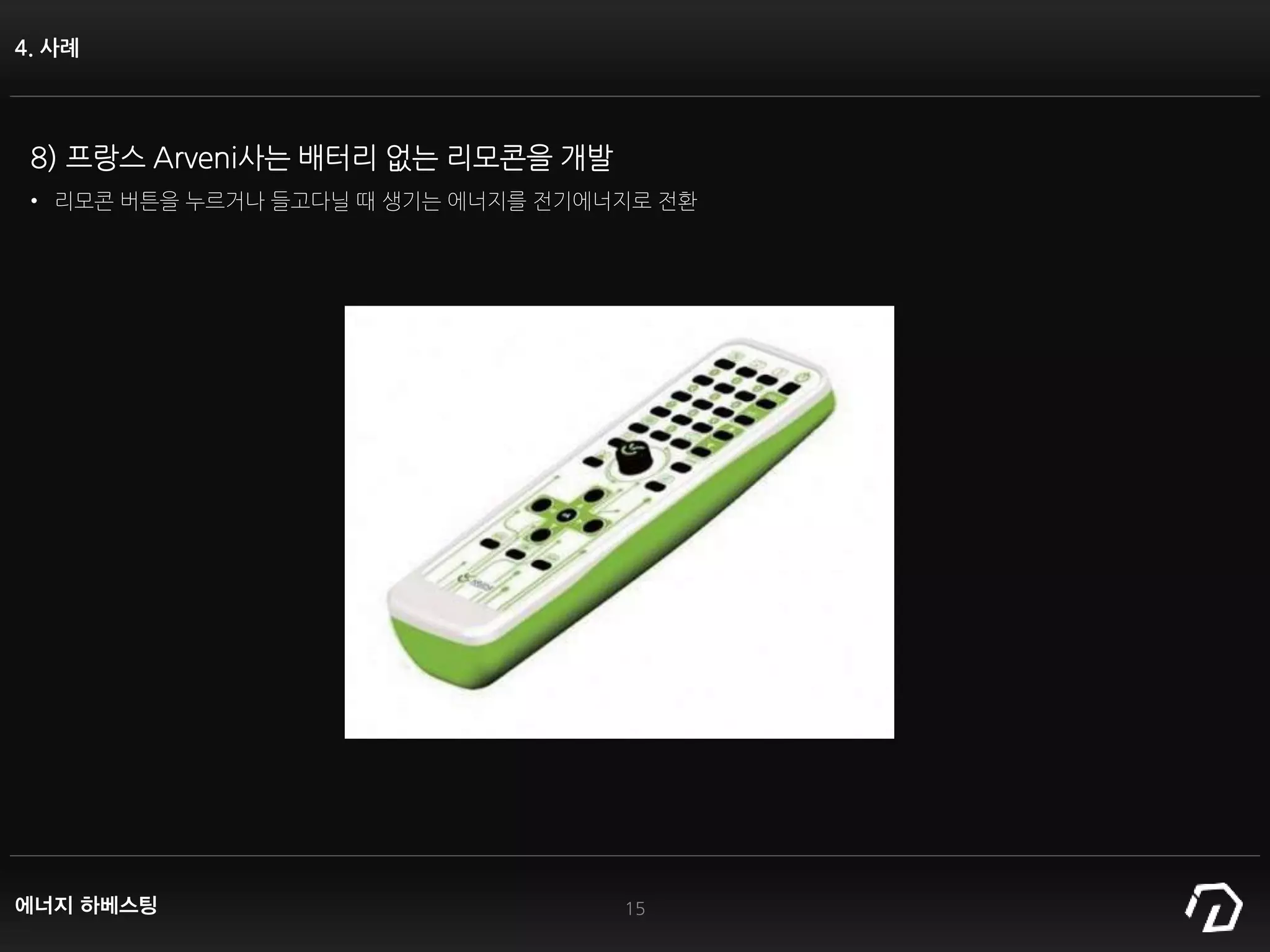 4. 사례
15
8) 프랑스 Arveni사는 배터리 없는 리모콘을 개발
• 리모콘 버튼을 누르거나 들고다닐 때 생기는 에너지를 전기에너지로 전환
에너지 하베스팅
 